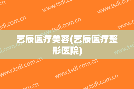 艺辰医疗美容(艺辰医疗整形医院)