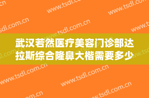 武汉若然医疗美容门诊部达拉斯综合隆鼻大楷需要多少费用?可靠吗?(武汉若然整形医院)