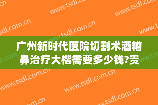 广州新时代医院切割术酒糟鼻治疗大楷需要多少钱?贵不贵?(酒糟鼻切割术做完效果)