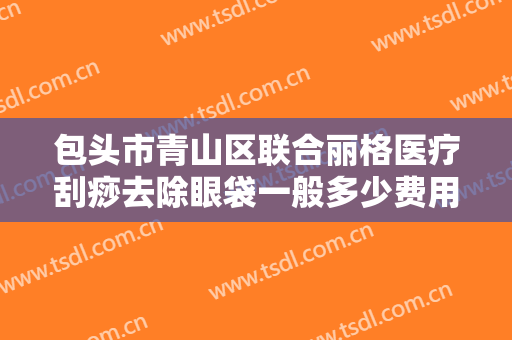 包头市青山区联合丽格医疗刮痧去除眼袋一般多少费用?靠谱吗?