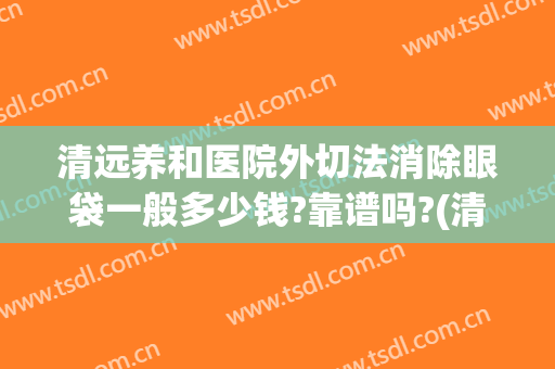 清远养和医院外切法消除眼袋一般多少钱?靠谱吗?(清远去眼袋哪家医院好)