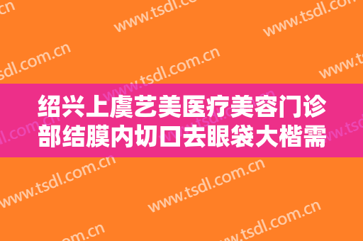 绍兴上虞艺美医疗美容门诊部结膜内切口去眼袋大楷需要多少钱?怎么样?