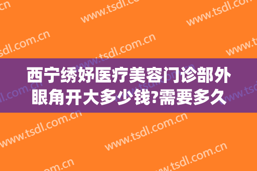 西宁绣妤医疗美容门诊部外眼角开大多少钱?需要多久恢复?(西宁绣妤整形)