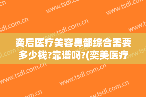 奕后医疗美容鼻部综合需要多少钱?靠谱吗?(奕美医疗整形医院怎么样)