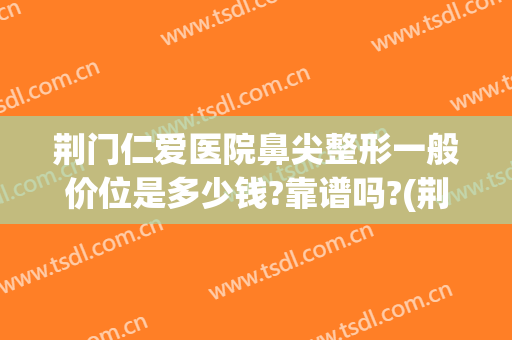 荆门仁爱医院鼻尖整形一般价位是多少钱?靠谱吗?(荆州鼻部整形多少钱)