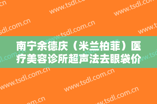 南宁余德庆（米兰柏菲）医疗美容诊所超声法去眼袋价格多少钱?可靠吗?
