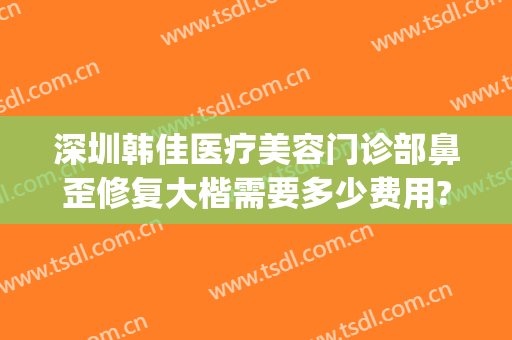 深圳韩佳医疗美容门诊部鼻歪修复大楷需要多少费用?有哪些优势?(韩佳美容医院)
