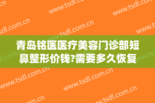 青岛铭医医疗美容门诊部短鼻整形价钱?需要多久恢复?(铭医整形鼻综合价格)