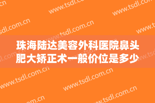 珠海陆达美容外科医院鼻头肥大矫正术一般价位是多少?可靠吗?(珠海大型整形美容医院)