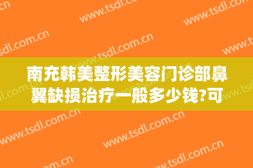 南充韩美整形美容门诊部鼻翼缺损治疗一般多少钱?可靠吗?(四川南充韩美整形医院)