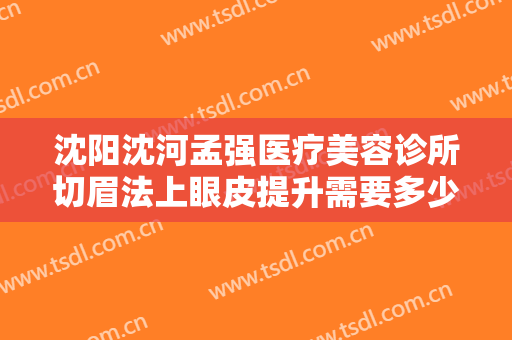 沈阳沈河孟强医疗美容诊所切眉法上眼皮提升需要多少钱?有哪些优势?