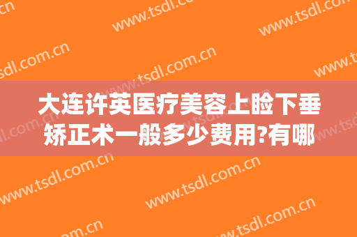 大连许英医疗美容上睑下垂矫正术一般多少费用?有哪些优势?(眼睑下垂矫正手术多少钱)