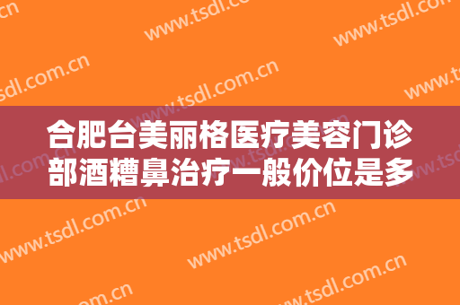 合肥台美丽格医疗美容门诊部酒糟鼻治疗一般价位是多少钱?效果怎么样?