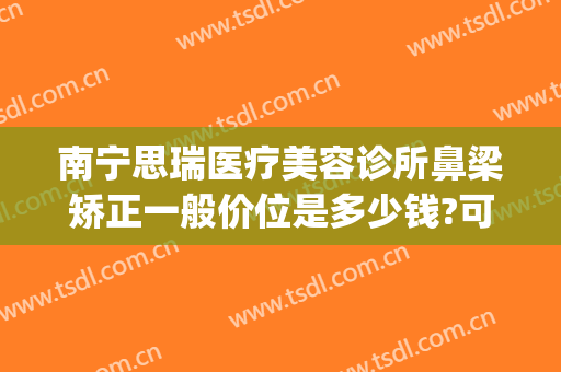 南宁思瑞医疗美容诊所鼻梁矫正一般价位是多少钱?可靠吗?(瑞思美容整形)