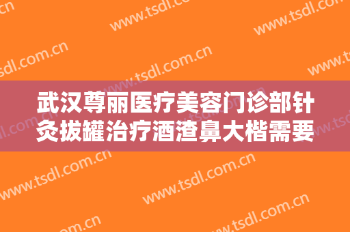 武汉尊丽医疗美容门诊部针灸拔罐治疗酒渣鼻大楷需要多少费用?靠谱吗?