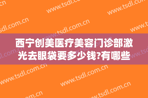 西宁创美医疗美容门诊部激光去眼袋要多少钱?有哪些优势?(西宁激光祛斑正规医院)