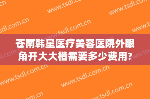苍南韩星医疗美容医院外眼角开大大楷需要多少费用?有哪些优势?(苍南韩星整形医院电话)