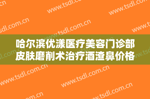 哈尔滨优漾医疗美容门诊部皮肤磨削术治疗酒渣鼻价格多少钱?多长时间恢复?