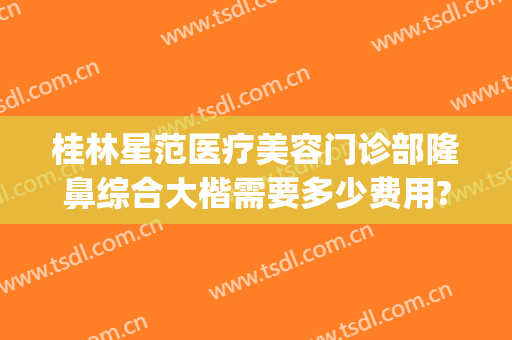 桂林星范医疗美容门诊部隆鼻综合大楷需要多少费用?贵不贵?(桂林星范整形医院是正规的吗)