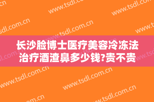 长沙脸博士医疗美容冷冻法治疗酒渣鼻多少钱?贵不贵?