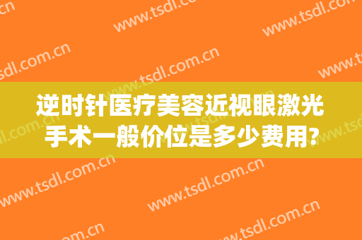 逆时针医疗美容近视眼激光手术一般价位是多少费用?有哪些优势?(激光手术治近视眼价)