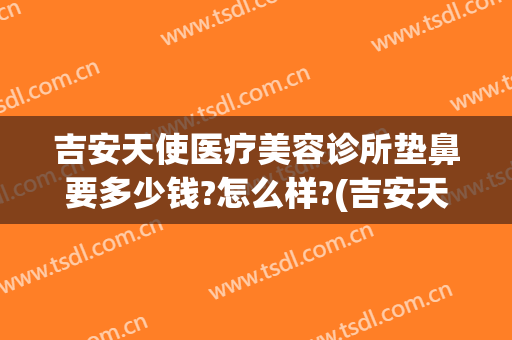 吉安天使医疗美容诊所垫鼻要多少钱?怎么样?(吉安天使整形怎么样)