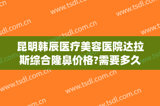 昆明韩辰医疗美容医院达拉斯综合隆鼻价格?需要多久恢复?(昆明韩辰整形医院在哪里)