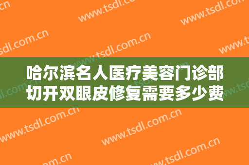 哈尔滨名人医疗美容门诊部切开双眼皮修复需要多少费用?效果怎么样?