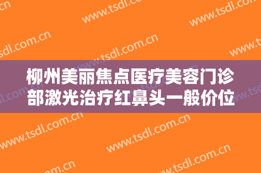 柳州美丽焦点医疗美容门诊部激光治疗红鼻头一般价位是多少?有哪些优势?
