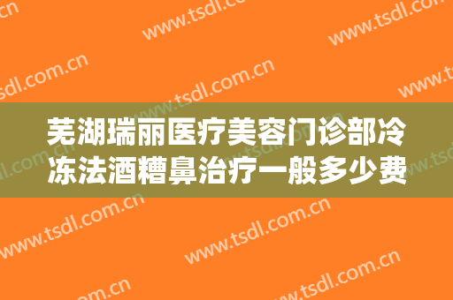 芜湖瑞丽医疗美容门诊部冷冻法酒糟鼻治疗一般多少费用?怎么样?(芜湖瑞丽整形美容院电话)