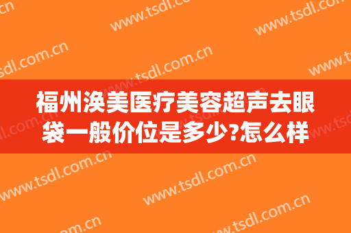 福州涣美医疗美容超声去眼袋一般价位是多少?怎么样?(福州眼袋整形)