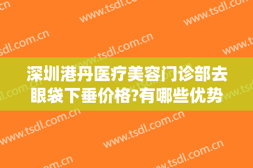 深圳港丹医疗美容门诊部去眼袋下垂价格?有哪些优势?(港丹去眼袋医院正规吗)