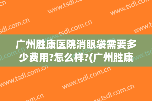 广州胜康医院消眼袋需要多少费用?怎么样?(广州胜康医院消眼袋需要多少费用?怎么样预约)