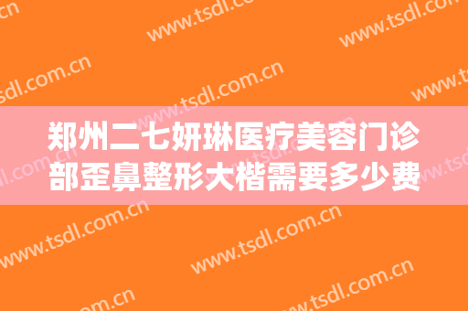 郑州二七妍琳医疗美容门诊部歪鼻整形大楷需要多少费用?贵不贵?(郑州奕美整形怎么样)