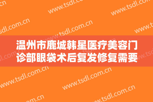 温州市鹿城韩星医疗美容门诊部眼袋术后复发修复需要多少钱?好不好?