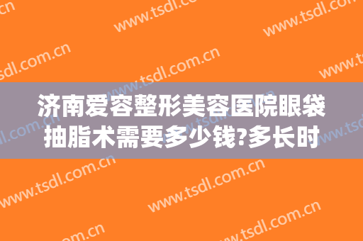 济南爱容整形美容医院眼袋抽脂术需要多少钱?多长时间恢复?(吸脂眼袋手术多少钱)