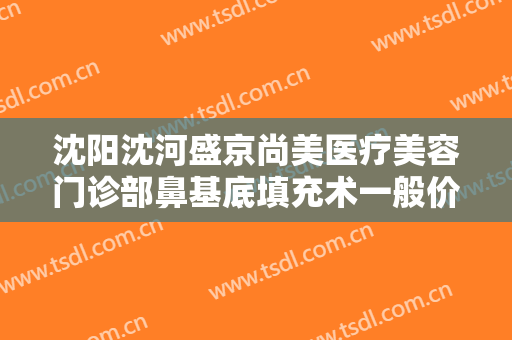 沈阳沈河盛京尚美医疗美容门诊部鼻基底填充术一般价位是多少?可靠吗?