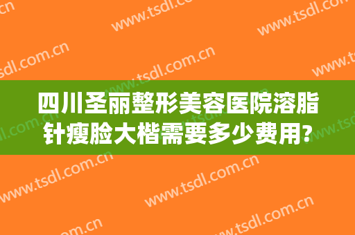 四川圣丽整形美容医院溶脂针瘦脸大楷需要多少费用?需要多久恢复?(溶脂瘦脸多少钱一针)