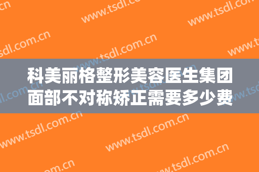 科美丽格整形美容医生集团面部不对称矫正需要多少费用?怎么样?(北京丽格医美是正规吗)
