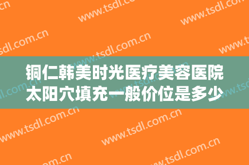 铜仁韩美时光医疗美容医院太阳穴填充一般价位是多少费用?贵不贵?(铜仁韩美时光医疗在哪里)