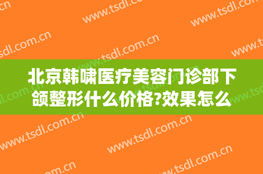 北京韩啸医疗美容门诊部下颌整形什么价格?效果怎么样?(北京韩啸整形医院)