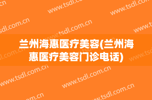 兰州海惠医疗美容(兰州海惠医疗美容门诊电话)