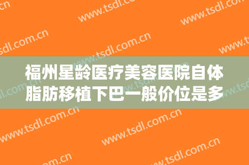 福州星龄医疗美容医院自体脂肪移植下巴一般价位是多少钱?靠谱吗?(福州星龄医疗美容口碑)