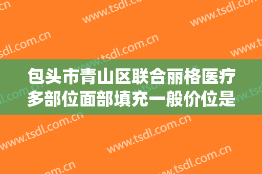 包头市青山区联合丽格医疗多部位面部填充一般价位是多少?可靠吗?(包头联合丽格医疗美容)