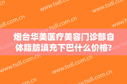 烟台华美医疗美容门诊部自体脂肪填充下巴什么价格?可靠吗?(烟台华怡美体丰胸整形医院)