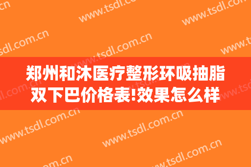 郑州和沐医疗整形环吸抽脂双下巴价格表!效果怎么样?(郑州做面部吸脂比较好的医生)