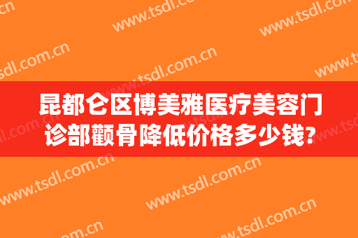 昆都仑区博美雅医疗美容门诊部颧骨降低价格多少钱?贵不贵?(昆明博美医疗美容门诊部好不好)