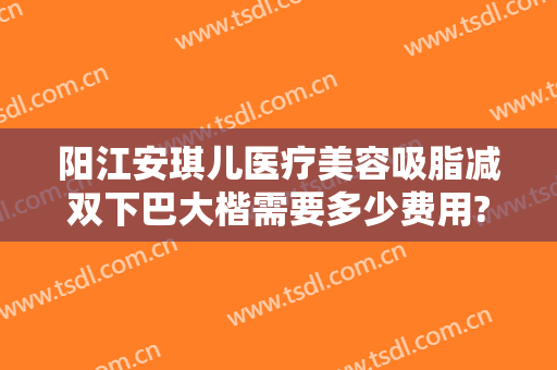 阳江安琪儿医疗美容吸脂减双下巴大楷需要多少费用?靠谱吗?