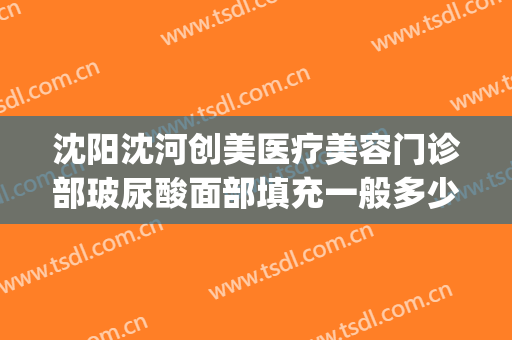 沈阳沈河创美医疗美容门诊部玻尿酸面部填充一般多少钱?贵不贵?(沈阳哪个医院注射玻尿酸好)