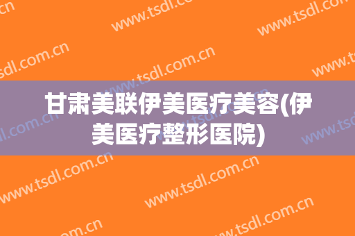 甘肃美联伊美医疗美容(伊美医疗整形医院)